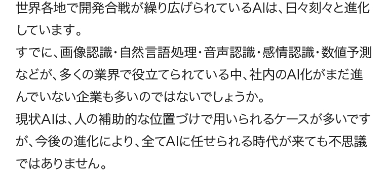 世界各地で開発合戦が繰り広げられているAIは、日々刻々と進化しています。今後の進化により、全てAIに任せられる時代が来ても不思議ではありません。