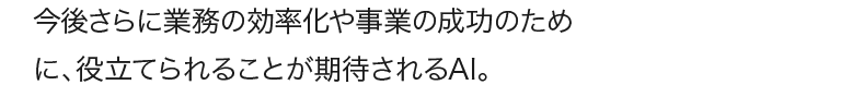 今後さらに業務の効率化や事業の成功のために、役立てられることが期待されるAI。