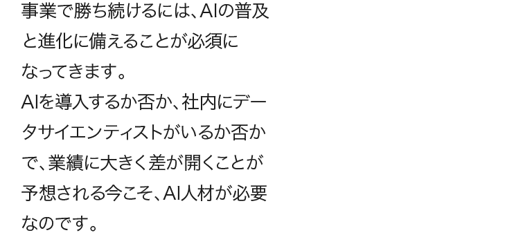 AIを導入するか否か、社内にデータサイエンティストがいるか否かで、業績に大きく差が開くことが予想される今こそ、AI人材が必要なのです。